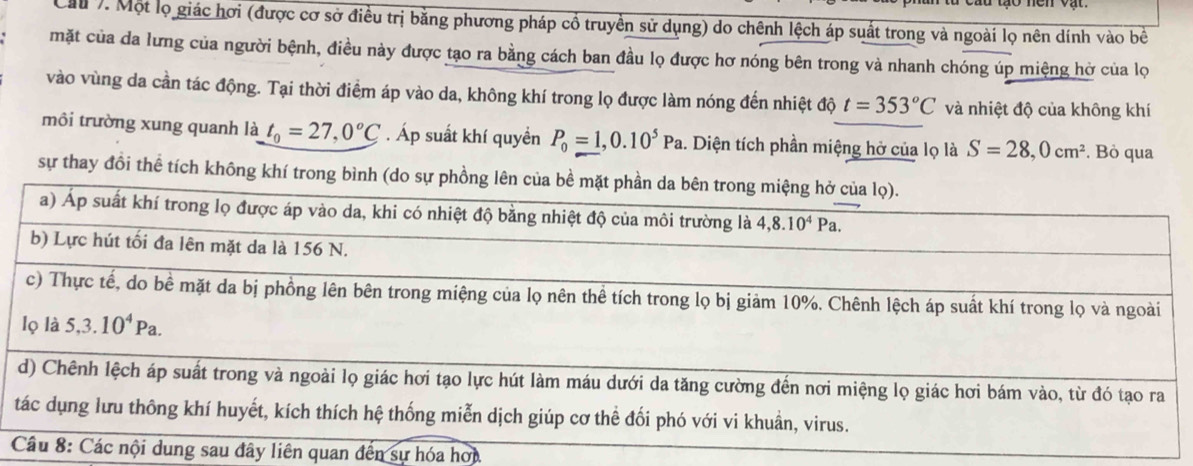 Mu 7. Một lọ giác hơi (được cơ sở điều trị bằng phương pháp cổ truyền sử dụng) do chênh lệch áp suất trong và ngoài lọ nên dính vào bề
mặt của da lưng của người bệnh, điều này được tạo ra bằng cách ban đầu lọ được hơ nóng bên trong và nhanh chóng úp miệng hở của lọ
vào vùng da cần tác động. Tại thời điểm áp vào da, không khí trong lọ được làm nóng đến nhiệt độ t=353°C và nhiệt độ của không khí
môi trường xung quanh là t_0=27,0°C. Áp suất khí quyền P_0=1,0.10^5Pa. Diện tích phần miệng hở của lọ là S=28,0cm^2. Bỏ qua
sự thay đồi thể tích không khí
ây liên quan đến sự hóa hơi