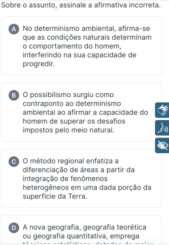 Sobre o assunto, assinale a afirmativa incorreta.
A) No determinismo ambiental, afirma-se
que as condições naturais determinam
o comportamento do homem,
interferindo na sua capacidade de
progredir.
B O possibilismo surgiu como
contraponto ao determinismo
ambiental ao afirmar a capacidade do
homem de superar os desafios
impostos pelo meio natural.
c) O método regional enfatiza a
diferenciação de áreas a partir da
integração de fenômenos
heterogêneos em uma dada porção da
superfície da Terra.
D A nova geografia, geografia teorética
ou geografia quantitativa, emprega