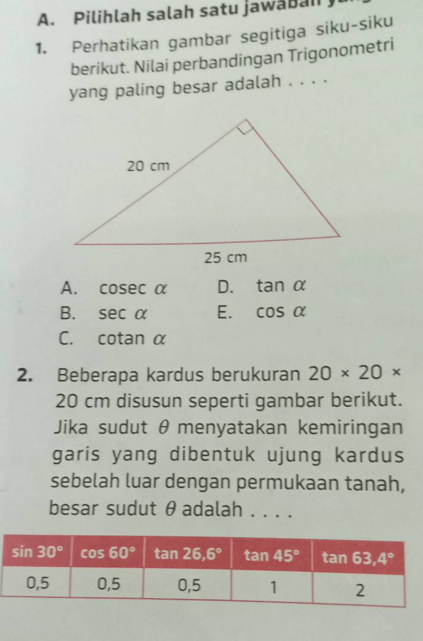 Pilihlah salah satu jawaban
1. Perhatikan gambar segitiga siku-siku
berikut. Nilai perbandingan Trigonometri
yang paling besar adalah . . . .
A. cos ecalpha D. tan alpha
B. sec alpha E. cos alpha
C. cotan α
2. Beberapa kardus berukuran 20* 20*
20 cm disusun seperti gambar berikut.
Jika sudut θ menyatakan kemiringan
garis yang dibentuk ujung kardus
sebelah luar dengan permukaan tanah,
besar sudut θ adalah ....