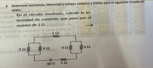 Determine resistencia, intensidad y voltajes unitarios y totales para el siguiente circuito en 
mixto: 
En el circuito mostrado, calcule la in- 
tensidad de corriente que pasa por el 
resistor de 1 Ω