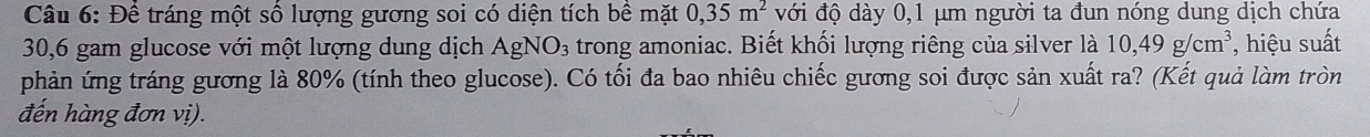 Để tráng một số lượng gương soi có diện tích bề mặt 0,35m^2 với độ dày 0,1 μm người ta đun nóng dung dịch chứa
30,6 gam glucose với một lượng dung dịch AgNO_3 trong amoniac. Biết khối lượng riêng của silver là 10,49g/cm^3 *, hiệu suất 
phản ứng tráng gương là 80% (tính theo glucose). Có tối đa bao nhiêu chiếc gương soi được sản xuất ra? (Kết quả làm tròn 
đến hàng đơn vị).