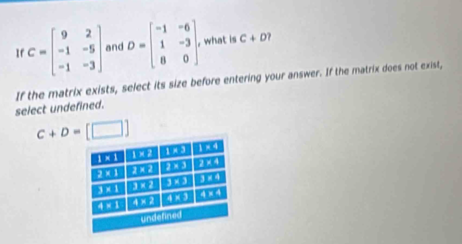 1 C=beginbmatrix 9&2 -1&-5 -1&-3endbmatrix and D=beginbmatrix -1&-6 1&-3 8&0endbmatrix what is C+D
If the matrix exists, select its size before entering your answer. If the matrix does not exist,
select undefined.
C+D= [□ ]