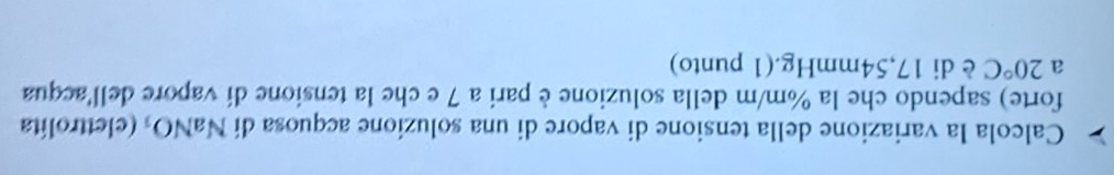 Calcola la variazione della tensione di vapore di una soluzione acquosa di NaNO₃ (elettrolita 
forte) sapendo che la %m/m della soluzione è pari a 7 e che la tensione di vapore dellacqua 
a 20°C è di 17,54mmHg.(1 punto)