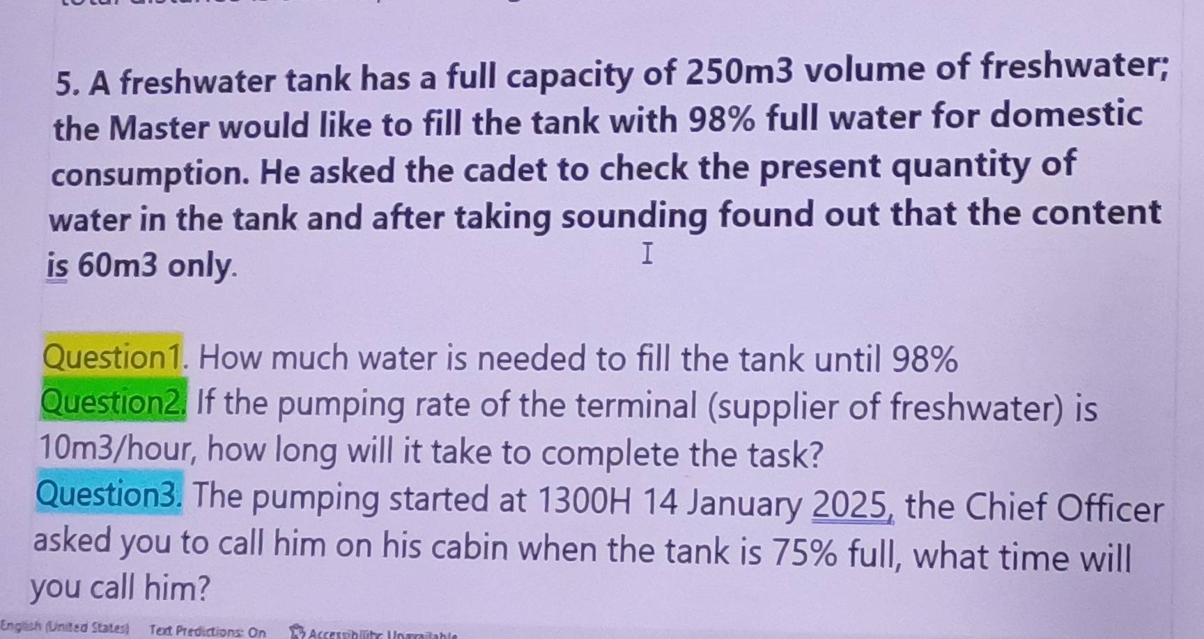 A freshwater tank has a full capacity of 250m3 volume of freshwater; 
the Master would like to fill the tank with 98% full water for domestic 
consumption. He asked the cadet to check the present quantity of 
water in the tank and after taking sounding found out that the content 
is 60m3 only. 
1 
Question1. How much water is needed to fill the tank until 98%
Question2. If the pumping rate of the terminal (supplier of freshwater) is
10m3/hour, how long will it take to complete the task? 
Question3. The pumping started at 1300H 14 January 2025, the Chief Officer 
asked you to call him on his cabin when the tank is 75% full, what time will 
you call him? 
English (United States) Text Predictions: On