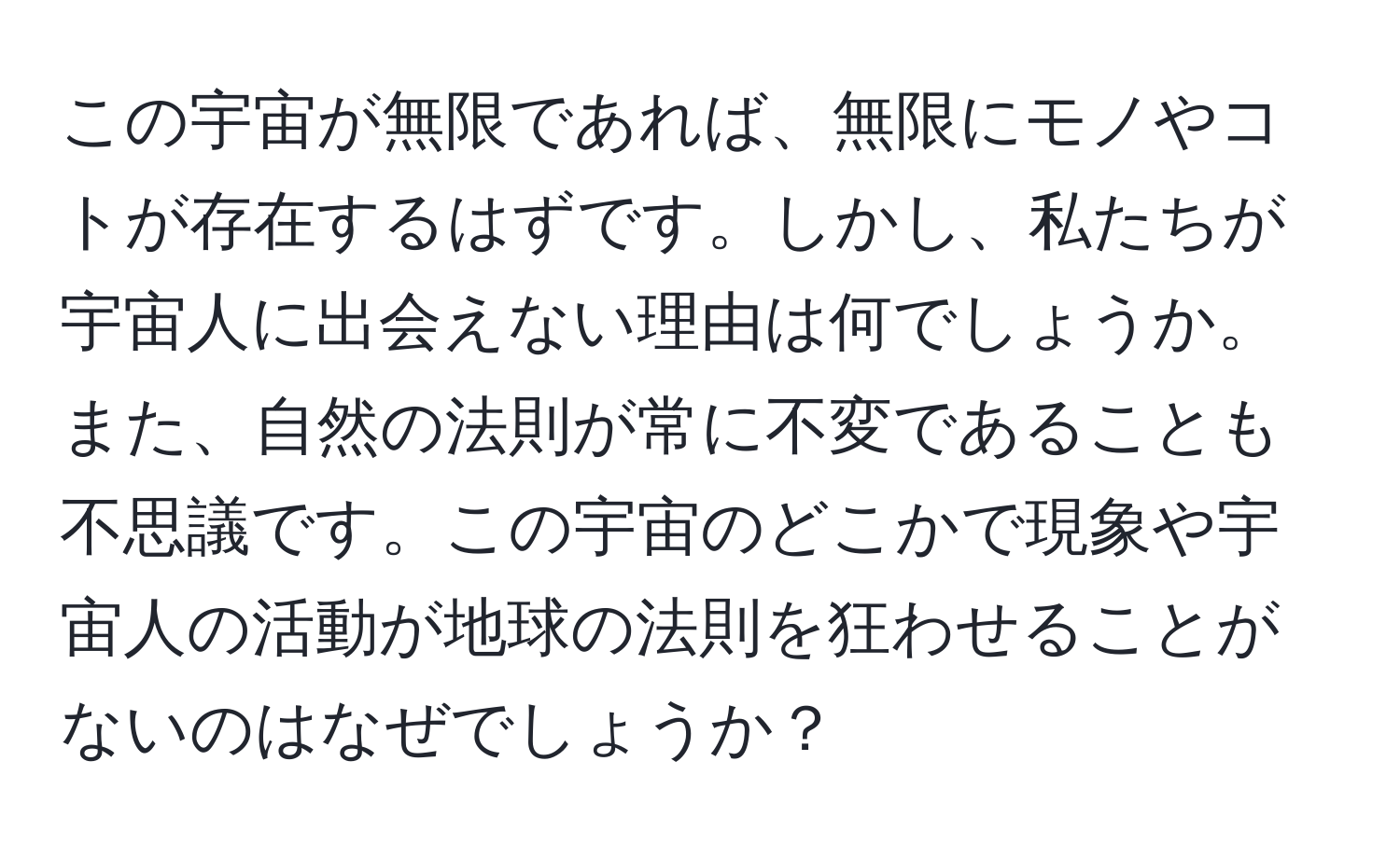 この宇宙が無限であれば、無限にモノやコトが存在するはずです。しかし、私たちが宇宙人に出会えない理由は何でしょうか。また、自然の法則が常に不変であることも不思議です。この宇宙のどこかで現象や宇宙人の活動が地球の法則を狂わせることがないのはなぜでしょうか？