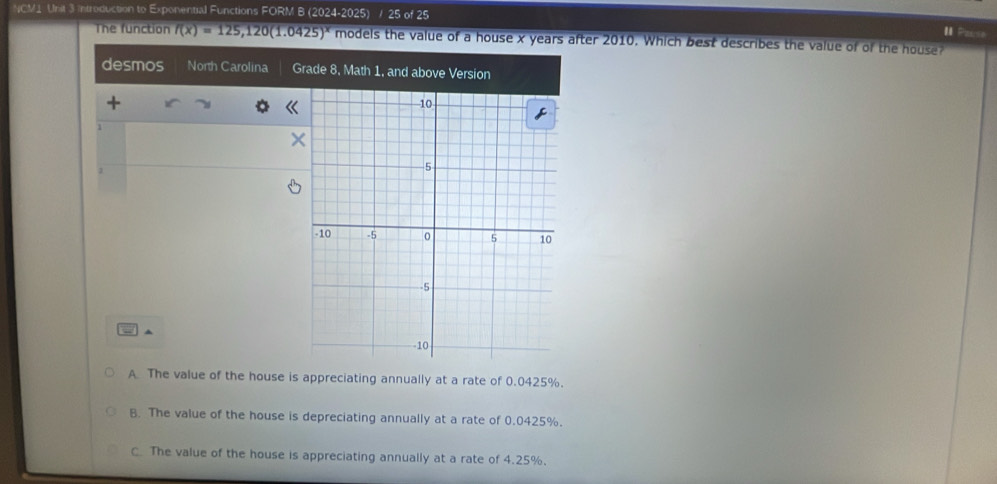 NCM1 Unit 3 introduction to Exponential Functions FORM B (2024-2025) / 25 of 25
I. Pause
The function f(x)=125,120(1.0425)^x models the value of a house x years after 2010. Which best describes the value of of the house?
desmos North Carolina Grade 8, Math 1, and above Version
+
1
×
= ^
A The value of the house is appreciating annually at a rate of 0.0425%.
B. The value of the house is depreciating annually at a rate of 0.0425%.
C The value of the house is appreciating annually at a rate of 4.25%.