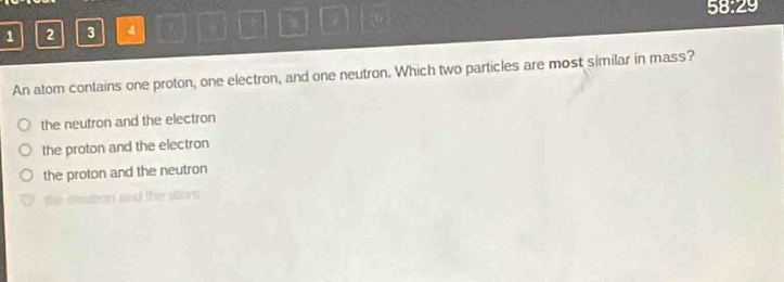 28.2 9
1 2 3 4 a
An atom contains one proton, one electron, and one neutron. Which two particles are most similar in mass?
the neutron and the electron
the proton and the electron
the proton and the neutron
the seutron and the alon