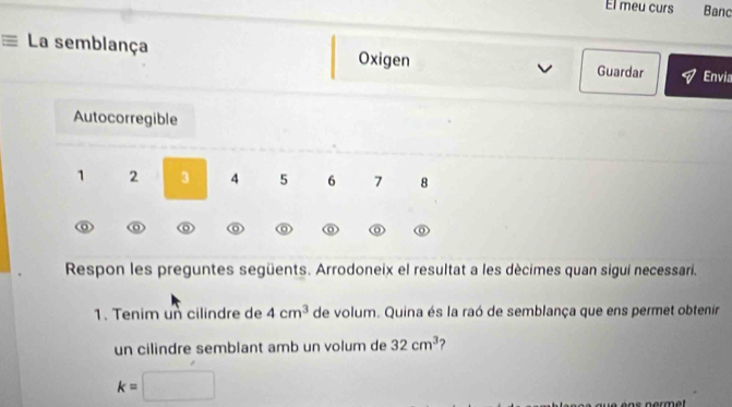 El meu curs Banc
= La semblança Oxigen Guardar
Envia
Autocorregible
1 2 3 4 5 6 7 8
o o o a
Respon les preguntes següents. Arrodoneix el resultat a les décimes quan sigui necessari.
1. Tenim un cilindre de 4cm^3 de volum. Quina és la raó de semblança que ens permet obtenir
un cilindre semblant amb un volum de 32cm^3 ?
k=□