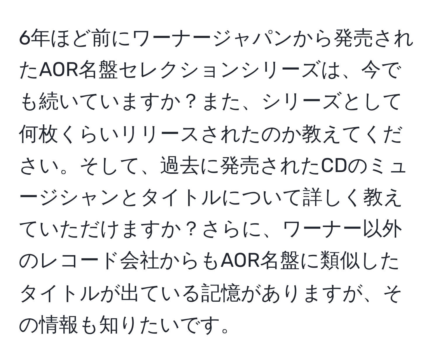 6年ほど前にワーナージャパンから発売されたAOR名盤セレクションシリーズは、今でも続いていますか？また、シリーズとして何枚くらいリリースされたのか教えてください。そして、過去に発売されたCDのミュージシャンとタイトルについて詳しく教えていただけますか？さらに、ワーナー以外のレコード会社からもAOR名盤に類似したタイトルが出ている記憶がありますが、その情報も知りたいです。