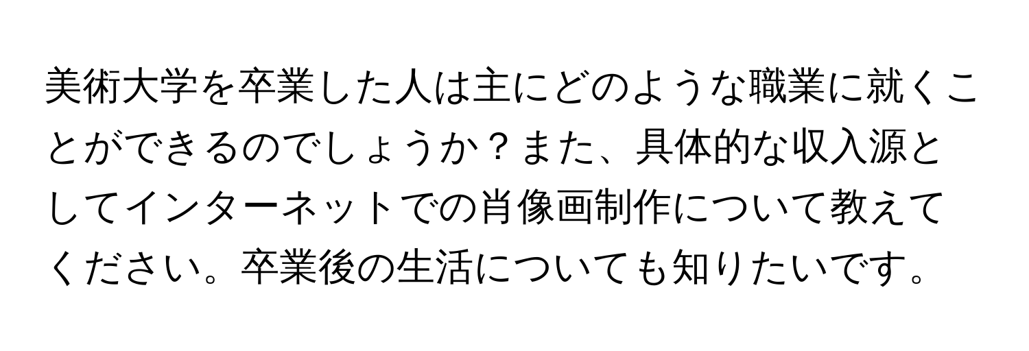 美術大学を卒業した人は主にどのような職業に就くことができるのでしょうか？また、具体的な収入源としてインターネットでの肖像画制作について教えてください。卒業後の生活についても知りたいです。