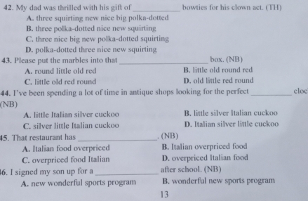 My dad was thrilled with his gift of_ bowties for his clown act. (TH)
A. three squirting new nice big polka-dotted
B. three polka-dotted nice new squirting
C. three nice big new polka-dotted squirting
D. polka-dotted three nice new squirting
43. Please put the marbles into that_ box. (NB)
A. round little old red B. little old round red
C. little old red round D. old little red round
44. I’ve been spending a lot of time in antique shops looking for the perfect_ cloc
(NB)
A. little Italian silver cuckoo B. little silver Italian cuckoo
C. silver little Italian cuckoo D. Italian silver little cuckoo
45. That restaurant has_ . (NB)
A. Italian food overpriced B. Italian overpriced food
C. overpriced food Italian D. overpriced Italian food
6. I signed my son up for a _after school. (NB)
A. new wonderful sports program B. wonderful new sports program
13