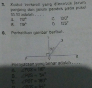 Sudut terkecil yang dibentuk jarum
panjang dan jarum pendek pada pukul 
10.10 adalah . . . .
A. 110° C. 120°
B. 115° D. 125°
8. Perhatikan gambar berikut.
Pernyataan yang benar adalah . . . .
A. ∠ POS=116°
B. ∠ POS=54°
∠ POT=180°
n ∠ BTS=54°