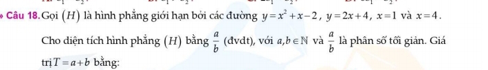 Câu 18.Gọi (H) là hình phẳng giới hạn bởi các đường y=x^2+x-2, y=2x+4, x=1 và x=4. 
Cho diện tích hình phẳng (H) bằng  a/b  (đvdt), với a,b∈ N và  a/b  là phân số tối giản. Giá 
t1 i T=a+b bằng: