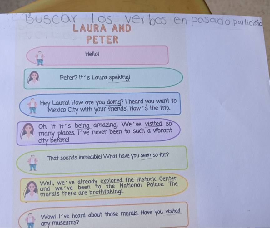 do pa 
LAURA AND 
PETER 
Hellol 
Peter? It's Laura speking! 
Hey Laural How are you doing? I heard you went to 
Mexico City with your friendsi How´s the trip. 
Oh, it it's being amazing! We've visited so 
many places. I ve never been to such a vibrant 
city beforel 
That sounds incrediblel What have you seen so far? 
Well, we've already explored the Historic Center, 
and we've been to the National Palace. The 
murals there are brethtaking 
Wowl I've heard about those murals. Have you visited_ 
any museums?