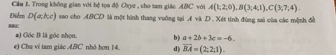 Trong không gian với hệ tọa độ Oxyz , cho tam giác ABC với A(1;2;0), B(3;4;1), C(3;7;4). 
Điểm D(a;b;c) sao cho ABCD là một hình thang vuông tại A và D. Xét tính đúng sai của các mệnh đề
sau:
a) Góc B là góc nhọn.
b) a+2b+3c=-6. 
c) Chu vi tam giác ABC nhỏ hơn 14.
d) vector BA=(2;2;1).