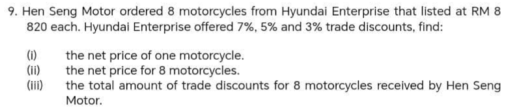 Hen Seng Motor ordered 8 motorcycles from Hyundai Enterprise that listed at RM 8
820 each. Hyundai Enterprise offered 7%, 5% and 3% trade discounts, find: 
(i) the net price of one motorcycle. 
(ii) the net price for 8 motorcycles. 
(iii) the total amount of trade discounts for 8 motorcycles received by Hen Seng 
Motor.