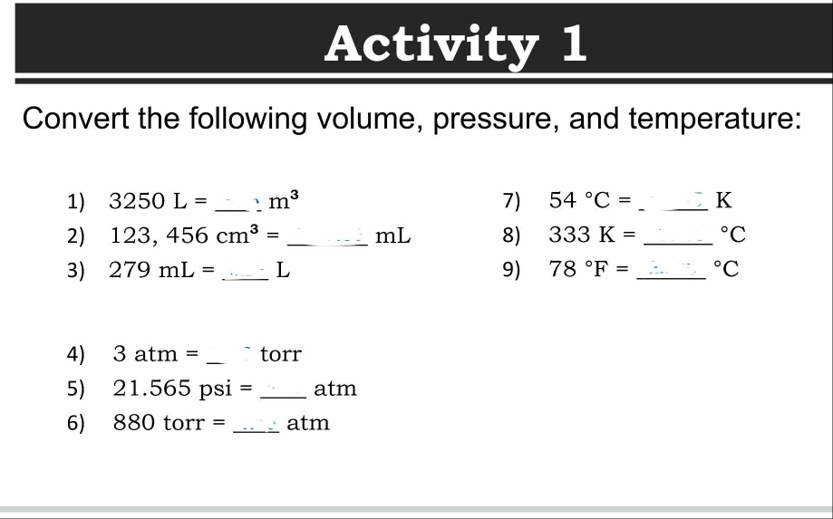 Activity 1 
Convert the following volume, pressure, and temperature: 
1) 3250L= _ ` m^3 7) 54°C= _  K
2) 123,456cm^3= _ mL 8) 333K= _  ^circ C
3) 279mL= _ L 9) 78°F= _  ^circ C
4) atm= _ torr
5) 21.565 psi = _ atm
6) 880 torr = _ atm