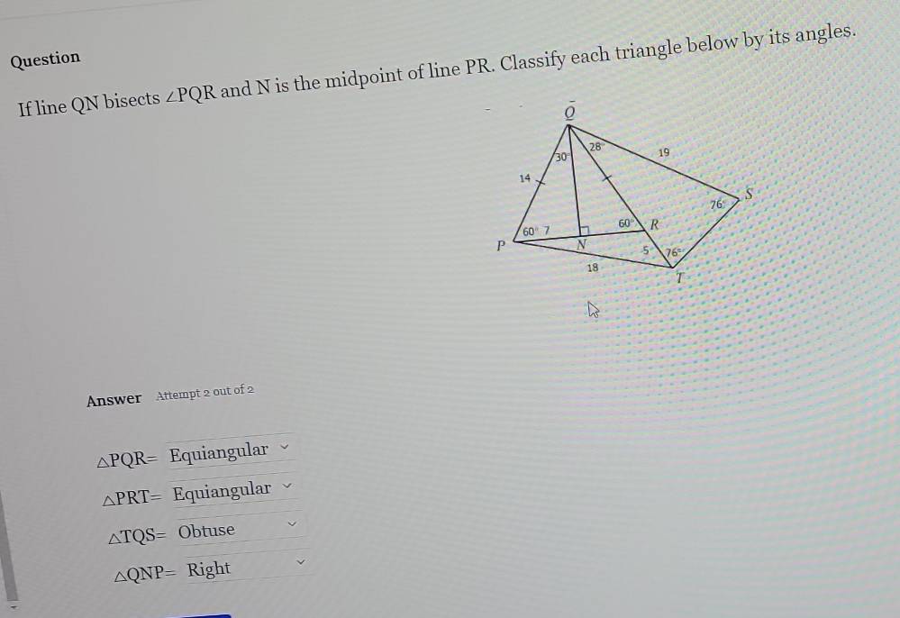 Question
If line QN bisects ∠ PQR and N is the midpoint of line PR. Classify each triangle below by its angles.
Answer Attempt 2 out of 2
△ PQR= Equiangular
△ PRT= Equiangular
△ TQS= Obtuse
△ QNP= Right