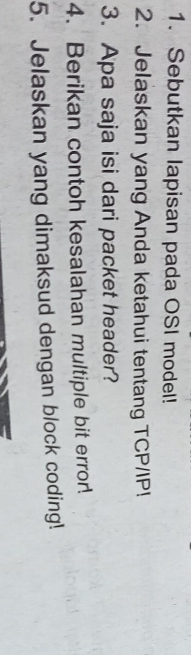 Sebutkan lapisan pada OSI model! 
2. Jelaskan yang Anda ketahui tentang TCP/IP! 
3. Apa saja isi dari packet header? 
4. Berikan contoh kesalahan multiple bit error. 
5. Jelaskan yang dimaksud dengan block coding!