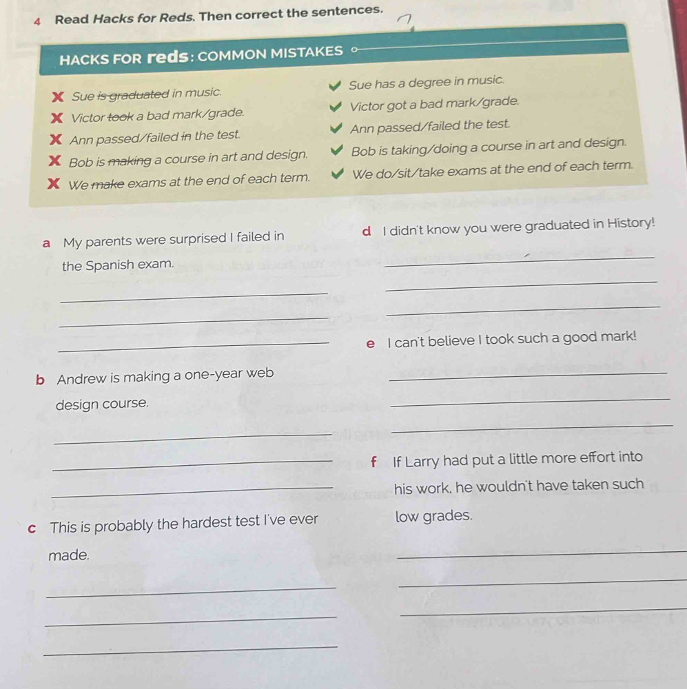 Read Hacks for Reds. Then correct the sentences. 
HACKS FOR гdS: COMMON MISTAKES C 
Sue is graduated in music. Sue has a degree in music. 
Victor took a bad mark/grade. Victor got a bad mark/grade. 
Ann passed/failed in the test. Ann passed/failed the test. 
Bob is making a course in art and design. Bob is taking/doing a course in art and design. 
We make exams at the end of each term. We do/sit/take exams at the end of each term. 
_ 
a My parents were surprised I failed in d I didn't know you were graduated in History! 
_ 
the Spanish exam. 
_ 
_ 
_ 
_e I can't believe I took such a good mark! 
b Andrew is making a one-year web_ 
design course. 
_ 
_ 
_ 
_f If Larry had put a little more effort into 
_his work, he wouldn't have taken such 
c This is probably the hardest test I've ever low grades. 
made. 
_ 
_ 
_ 
_ 
_ 
_