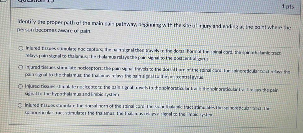 Identify the proper path of the main pain pathway, beginning with the site of injury and ending at the point where the
person becomes aware of pain.
Injured tissues stimulate nociceptors; the pain signal then travels to the dorsal horn of the spinal cord, the spinothalamic tract
relays pain signal to thalamus; the thalamus relays the pain signal to the postcentral gyrus
Injured tissues stimulate nociceptors; the pain signal travels to the dorsal horn of the spinal cord; the spinoreticular tract relays the
pain signal to the thalamus; the thalamus relays the pain signal to the postcentral gyrus
Injured tissues stimulate nociceptors; the pain signal travels to the spinoreticular tract; the spinoreticular tract relays the pain
signal to the hypothalamus and limbic system
Injured tissues stimulate the dorsal horn of the spinal cord; the spinothalamic tract stimulates the spinoreticular tract; the
spinoreticular tract stimulates the thalamus; the thalamus relays a signal to the limbic system