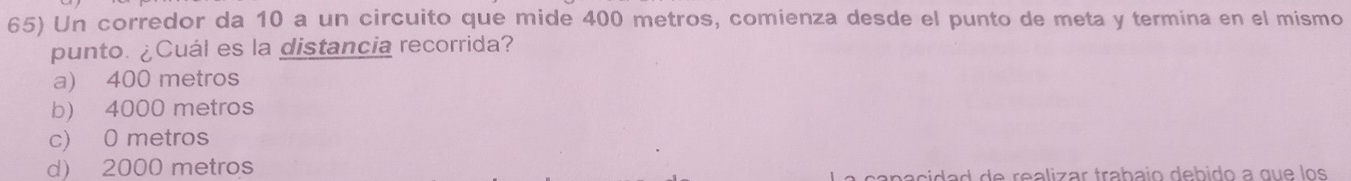 Un corredor da 10 a un circuito que mide 400 metros, comienza desde el punto de meta y termina en el mismo
punto. ¿Cuál es la distancia recorrida?
a) 400 metros
b) 4000 metros
c) 0 metros
d) 2000 metros
canacidad de realizar trabajo debido a que los