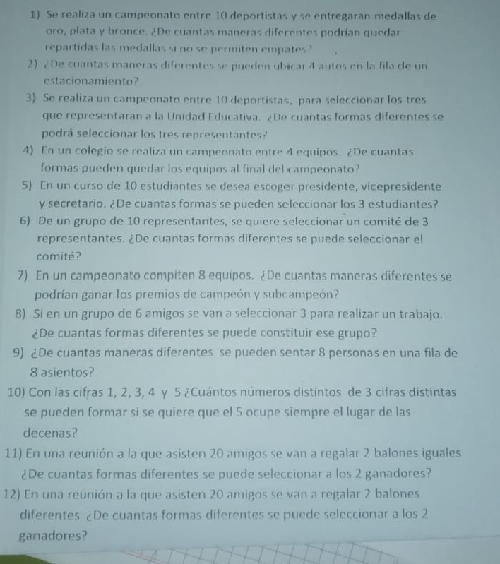 Se realiza un campeonato entre 10 deportistas y se entregaran medallas de
oro, plata y bronce. ¿De cuantas maneras diferentes podrían quedar
repartidas las medallas si no se permiten empates?
2) ¿De cuantas maneras diferentes se pueden ubicar 4 autos en la fila de un
estacionamiento?
3) Se realiza un campeonato entre 10 deportistas, para seleccionar los tres
que representaran a la Unidad Educativa. ¿De cuantas formas diferentes se
podrá seleccionar los tres representantes?
4) En un colegio se realiza un campeonato entre 4 equipos. ¿De cuantas
formas pueden quedar los equipos al final del campeonato?
5) En un curso de 10 estudiantes se desea escoger presidente, vicepresidente
y secretario. ¿De cuantas formas se pueden seleccionar los 3 estudiantes?
6) De un grupo de 10 representantes, se quiere seleccionar un comité de 3
representantes. ¿De cuantas formas diferentes se puede seleccionar el
comité ?
7) En un campeonato compiten 8 equipos. ¿De cuantas maneras diferentes se
podrían ganar los premios de campeón y subcampeón?
8) Si en un grupo de 6 amigos se van a seleccionar 3 para realizar un trabajo.
¿De cuantas formas diferentes se puede constituir ese grupo?
9) ¿De cuantas maneras diferentes se pueden sentar 8 personas en una fila de
8 asientos?
10) Con las cifras 1, 2, 3, 4 y 5 ¿Cuántos números distintos de 3 cifras distintas
se pueden formar si se quiere que el 5 ocupe siempre el lugar de las
decenas?
11) En una reunión a la que asisten 20 amigos se van a regalar 2 balones iguales
¿De cuantas formas diferentes se puede seleccionar a los 2 ganadores?
12) En una reunión a la que asisten 20 amigos se van a regalar 2 balones
diferentes ¿De cuantas formas diferentes se puede seleccionar a los 2
ganadores?