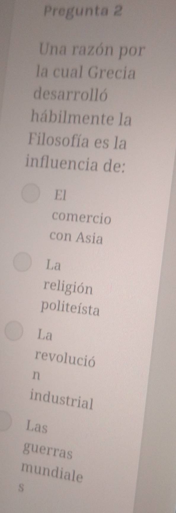 Pregunta 2
Una razón por
la cual Grecia
desarrolló
hábilmente la
Filosofía es la
influencia de:
El
comercio
con Asia
La
religión
politeísta
La
revolució
n
industrial
Las
guerras
mundiale
s