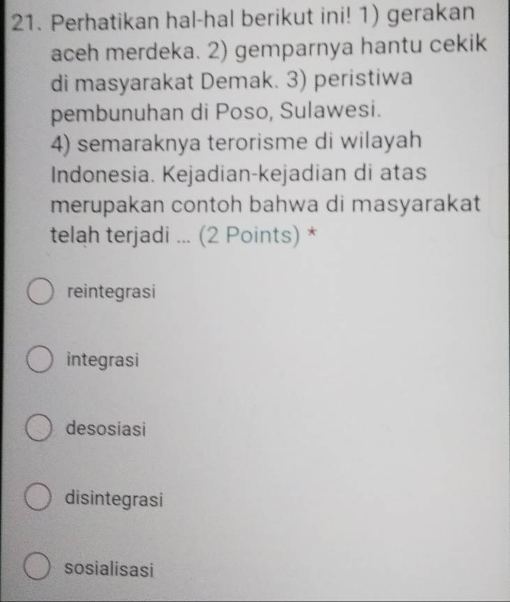 Perhatikan hal-hal berikut ini! 1) gerakan
aceh merdeka. 2) gemparnya hantu cekik
di masyarakat Demak. 3) peristiwa
pembunuhan di Poso, Sulawesi.
4) semaraknya terorisme di wilayah
Indonesia. Kejadian-kejadian di atas
merupakan contoh bahwa di masyarakat
telah terjadi ... (2 Points) *
reintegrasi
integrasi
desosiasi
disintegrasi
sosialisasi