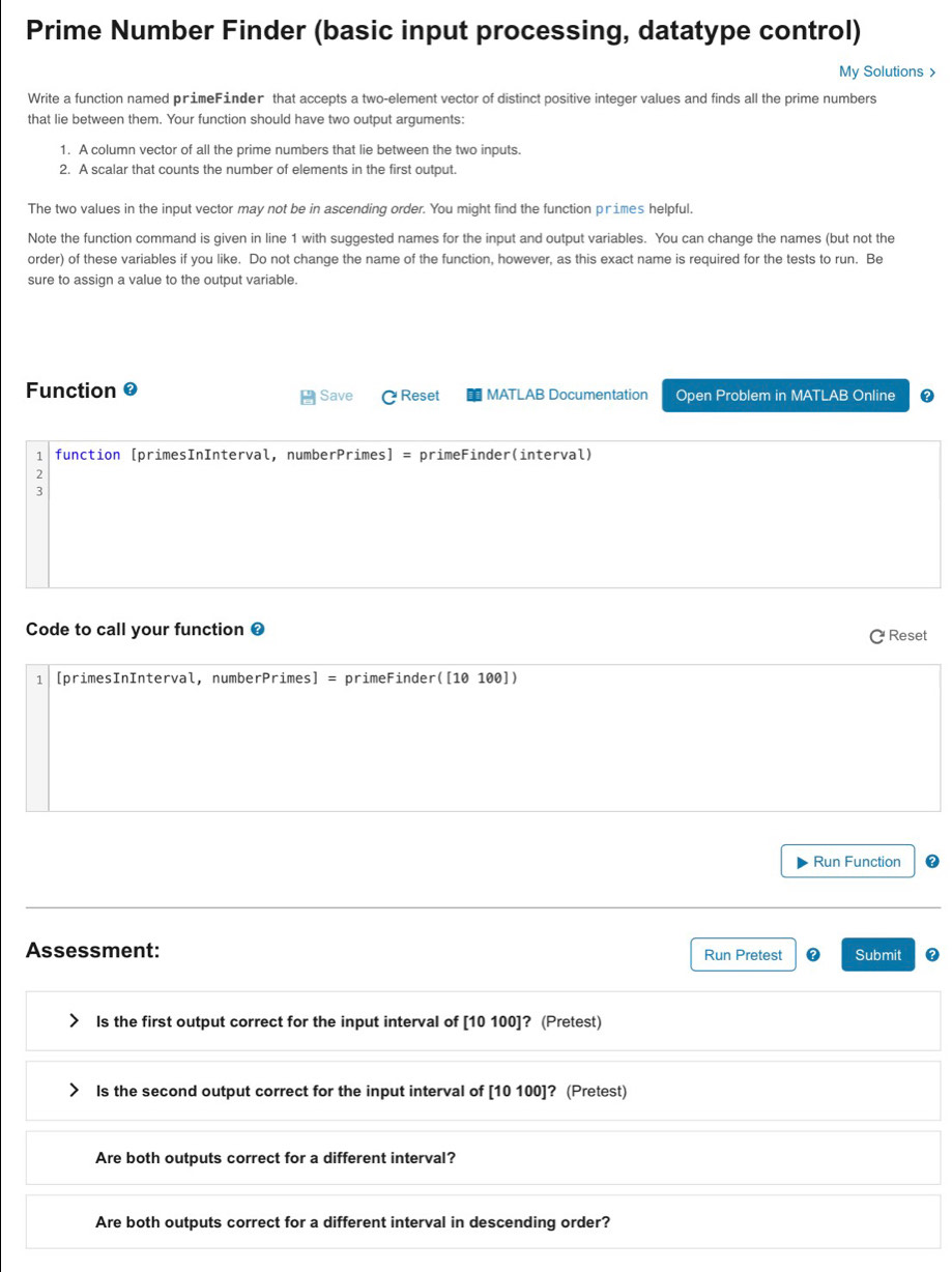 Prime Number Finder (basic input processing, datatype control) 
My Solutions > 
Write a function named primeFinder that accepts a two-element vector of distinct positive integer values and finds all the prime numbers 
that lie between them. Your function should have two output arguments: 
1. A column vector of all the prime numbers that lie between the two inputs. 
2. A scalar that counts the number of elements in the first output. 
The two values in the input vector may not be in ascending order. You might find the function primes helpful. 
Note the function command is given in line 1 with suggested names for the input and output variables. You can change the names (but not the 
order) of these variables if you like. Do not change the name of the function, however, as this exact name is required for the tests to run. Be 
sure to assign a value to the output variable. 
Function 0 Reset MATLAB Documentation Open Problem in MATLAB Online 
Save 
1 function [primesInInterval, numberPrimes] = primeFinder(interval) 
2 
3 
Code to call your function ❸ Reset 
1 [primesInInterval, numberPrimes] = primeFinder([10 100]) 
Run Function 
Assessment: Run Pretest Submit 0 
Is the first output correct for the input interval of [10 100 ]? (Pretest) 
Is the second output correct for the input interval of [10 100 ]? (Pretest) 
Are both outputs correct for a different interval? 
Are both outputs correct for a different interval in descending order?