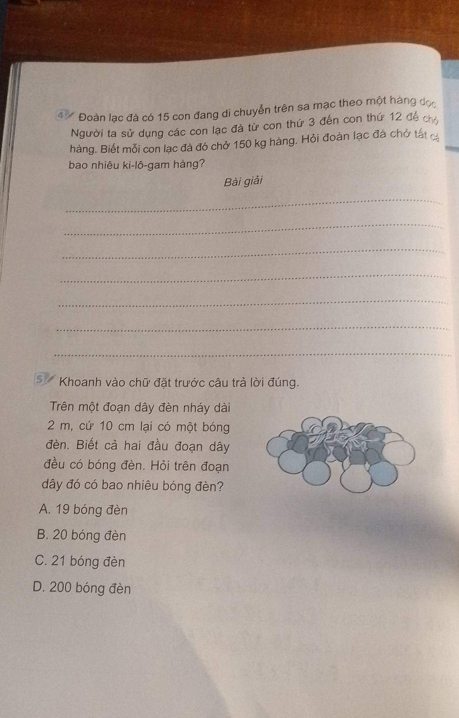 47 Đoàn lạc đà có 15 con đang di chuyển trên sa mạc theo một hàng đọc
Người ta sử dụng các con lạc đà từ con thứ 3 đến con thứ 12 để ch
hàng. Biết mỗi con lạc đà đó chở 150 kg hàng. Hỏi đoàn lạc đà chở tất cá
bao nhiêu ki-lô-gam hàng?
Bài giải
_
_
_
_
_
_
_
5. Khoanh vào chữ đặt trước câu trả lời đúng.
Trên một đoạn dây đèn nháy dài
2 m, cứ 10 cm lại có một bóng
đèn. Biết cả hai đầu đoạn dây
đều có bóng đèn. Hỏi trên đoạn
dây đó có bao nhiêu bóng đèn?
A. 19 bóng đèn
B. 20 bóng đèn
C. 21 bóng đèn
D. 200 bóng đèn