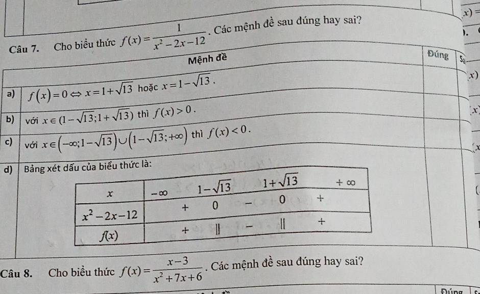 =
).
_
Câu 7. Cho biểu thức f(x)= 1/x^2-2x-12 . Các mệnh đề sau đúng hay sai?
Đúng
Mệnh đề S
a) f(x)=0Leftrightarrow x=1+sqrt(13) hoặc x=1-sqrt(13).
x)
b) với x∈ (1-sqrt(13);1+sqrt(13)) thì f(x)>0.
(x)
c) với x∈ (-∈fty ;1-sqrt(13))∪ (1-sqrt(13);+∈fty ) thì f(x)<0.
d) Bảng 
Câu 8. Cho biều thức f(x)= (x-3)/x^2+7x+6 . Các mệnh đề sau đúng hay sai?