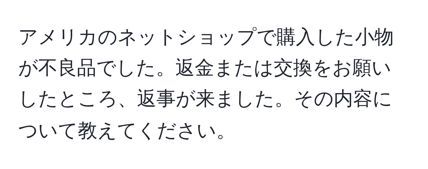 アメリカのネットショップで購入した小物が不良品でした。返金または交換をお願いしたところ、返事が来ました。その内容について教えてください。
