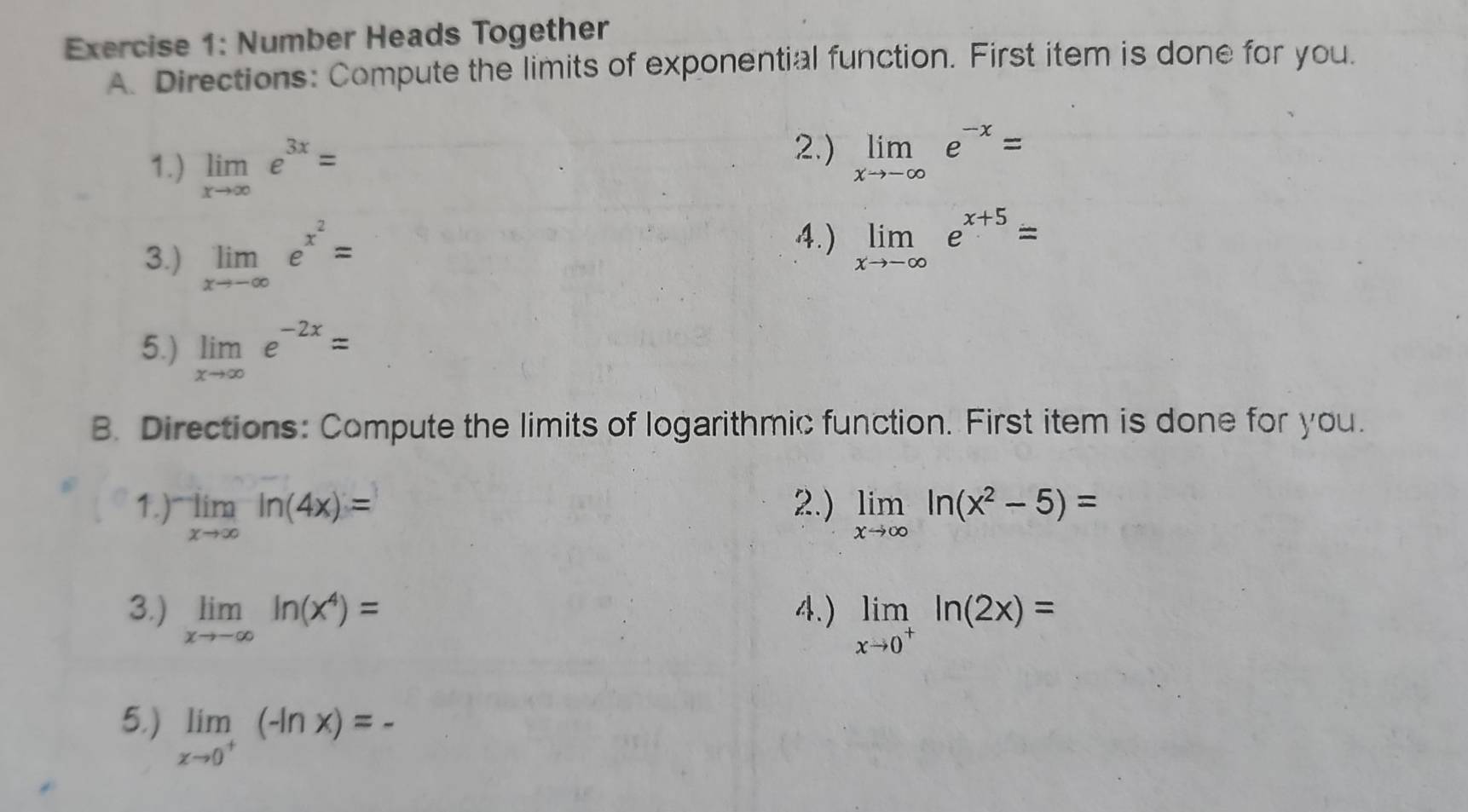 Number Heads Together 
A. Directions: Compute the limits of exponential function. First item is done for you. 
1.) limlimits _xto ∈fty e^(3x)=
2.) limlimits _xto -∈fty e^(-x)=
3.) limlimits _xto -∈fty e^(x^2)=
4.) limlimits _xto -∈fty e^(x+5)=
5.) limlimits _xto ∈fty e^(-2x)=
B. Directions: Compute the limits of logarithmic function. First item is done for you. 
1.) limlimits _xto ∈fty ln (4x)= 2.) limlimits _xto ∈fty ln (x^2-5)=
3.) limlimits _xto -∈fty ln (x^4)= 4.) limlimits _xto 0^+ln (2x)=
5.) limlimits _xto 0^+(-ln x)=-