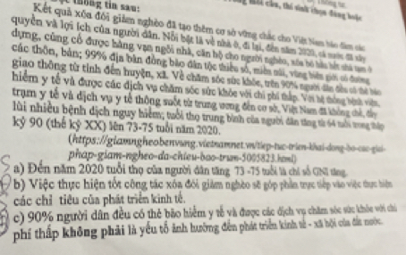 Thể Thhi cầa, thi sinh chọn đùng hoặc  hông t
Kết quả xếu đổi giảm nghỏo đã tạo thêm cơ sở vừng chắc cho Việt Nam háo đâm các
quyền và lợi (ch của người dân. Nổi bật là về nhà ở, đi lại, đến năm 2020, cá maớc đã xây
dựng, cũng cổ được hàng vạn ngôi nhà, căn hộ cho người nghéo, sốa bó hàu hết shà tạm ở
Các thôn, bản; 99% địa bàn đồng bào đân tộc thiểu số, miền sài, vùng biên giới só đường
giao thông từ tinh đến huyện, xã. Về chăm sóc sức khóc, trên 90% người dân đều có thể báo
hiêm y tế và được các địch vụ chăm sốc sức khỏc với chi phi thấp. Với hệ thống hệnh viên
tram y tế và dịch vụ y tế thông suốt từ trung ương đến cơ sở, Việt Nam đã không chế, đầy
lùi nhiều bệnh dịch nguy hiểm; tuổi thọ trung bình của người dân tăng từ 64 tổi trong thip
kỷ 90 (thế kỷ XX) lên 73-75 tuổi năm 2020.
(https://glamngheobenvung.vietnamnet.v/tiep-tuc-trien-khai-donq-bo-s--qiai
phap-giam-ngheo-da-chieu-bao-trum-5005823.honi)
a) Đến năm 2020 tuổi thọ của người dân tăng 73 -75 tuổi là chỉ số GNI tng.
b) Việc thực hiện tốt công tác xóa đói giám nghèo sẽ góp phần trực tiếp vào việc thực hiện
các chỉ tiêu của phát triển kinh tế.
c) 90% người dân đều có thẻ bão hiểm y tễ và được các địch vụ chăm sóc sức khỏc với chi
phí thấp không phải là yếu tổ ảnh hưỡng đến phát triển kinh tế - xã bội của đất nước.