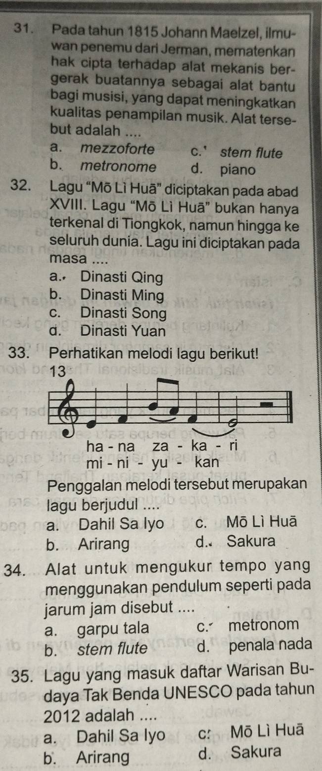 Pada tahun 1815 Johann Maelzel, ilmu-
wan penemu dari Jerman, mematenkan
hak cipta terhadap alat mekanis ber-
gerak buatannya sebagai alat bantu
bagi musisi, yang dapat meningkatkan
kualitas penampilan musik. Alat terse-
but adalah ....
a. mezzoforte c.' stem flute
b. metronome d. piano
32. Lagu “Mō Lì Huā” diciptakan pada abad
XVIII. Lagu “Mō Lì Huā” bukan hanya
terkenal di Tiongkok, namun hingga ke
seluruh dunia. Lagu ini diciptakan pada
masa ....
a. Dinasti Qing
b. Dinasti Ming
c. Dinasti Song
d. Dinasti Yuan
33. Perhatikan melodi lagu berikut!
Penggalan melodi tersebut merupakan
lagu berjudul ....
a. Dahil Sa lyo c. Mō Lì Huā
b. Arirang d. Sakura
34. Alat untuk mengukur tempo yang
menggunakan pendulum seperti pada
jarum jam disebut ....
a. garpu tala c. metronom
b. stem flute d. penala nada
35. Lagu yang masuk daftar Warisan Bu-
daya Tak Benda UNESCO pada tahun
2012 adalah ....
a. Dahil Sa Iyo c: Mō Lì Huā
b. Arirang d. Sakura