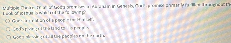 Of all of God's promises to Abraham in Genesis, God's promise primarily fulfilled throughout th
book of Joshua is which of the following?
God's formation of a people for Himself.
God's giving of the land to His people.
God's blessing of all the peoples on the earth.