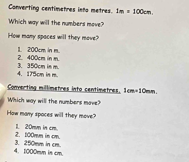 Converting centimetres into metres. 1m=100cm. 
Which way will the numbers move?
How many spaces will they move?
1. 200cm in m.
2. 400cm in m.
3. 350cm in m.
4. 175cm in m.
Converting millimetres into centimetres. 1cm=10mm. 
Which way will the numbers move?
How many spaces will they move?
1. 20mm in cm.
2. 100mm in cm.
3. 250mm in cm.
4. 1000mm in cm.