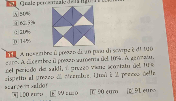 A 50%
B] 62,5%
c 20%
D] 14%
A novembre il prezzo di un paio di scarpe è di 100
euro. A dicembre il prezzo aumenta del 10%. A gennaio,
nel periodo dei saldi, il prezzo viene scontato del 10%
rispetto al prezzo di dicembre. Qual è il prezzo delle
scarpe in saldo?
A 100 euro B 99 euro C 90 euro D 91 euro