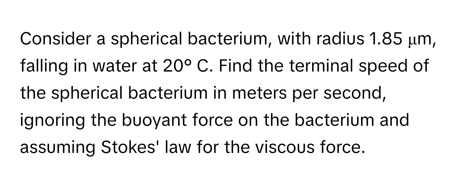 Consider a spherical bacterium, with radius 1.85 μm, falling in water at 20° C. Find the terminal speed of the spherical bacterium in meters per second, ignoring the buoyant force on the bacterium and assuming Stokes' law for the viscous force.