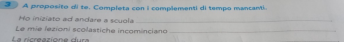 A proposito di te. Completa con i complementi di tempo mancanti. 
Ho iniziato ad andare a scuola_ 
Le mie lezioni scolastiche incominciano_ 
La ricreazione dura