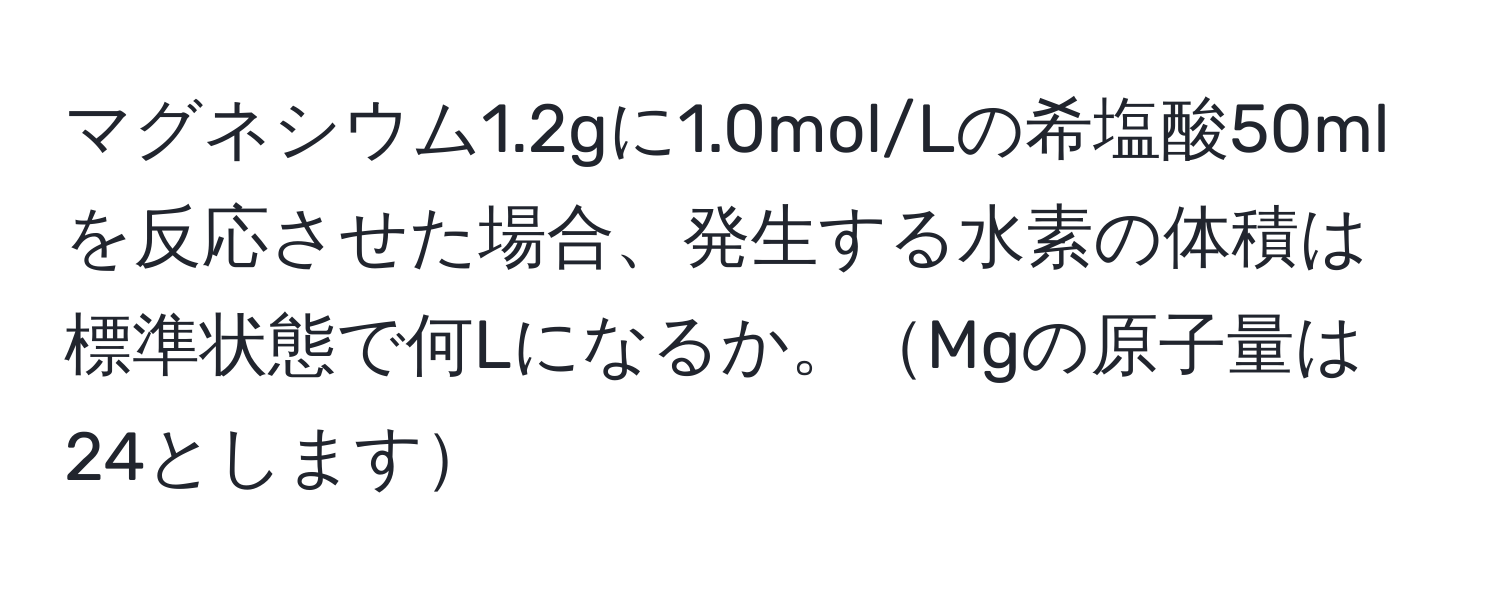 マグネシウム1.2gに1.0mol/Lの希塩酸50mlを反応させた場合、発生する水素の体積は標準状態で何Lになるか。Mgの原子量は24とします