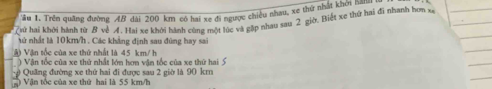 âu 1. Trên quãng đường AB dài 200 km có hai xe đi ngược chiều nhau, xe thứ nhất khởi nam 
Thứ hai khởi hành từ B về A. Hai xe khởi hành cúng một lúc và gặp nhau sau 2 giờ. Biết xe thứ hai đi nhanh hơn xe 
hứ nhất là 10km/h. Các khẳng định sau đủng hay sai 
Vậ) Vận tốc của xe thứ nhất là 45 km/ h
) Vận tốc của xe thứ nhất lớn hơn vận tốc của xe thứ hai S 
Quãng đường xe thứ hai đi được sau 2 giờ là 90 km
Vận tốc của xe thứ hai là 55 km/h