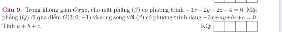 Trong không gian Oxyz, cho mặt phẳng (β) có phương trình -3x-2y-2z+4=0. Mặt 
phẳng (Q) đi qua điểm G(3;0;-1) và song song với (β) có phương trình dạng -3x+ay+bz+c=0. 
Tính a+b+c. KQ: