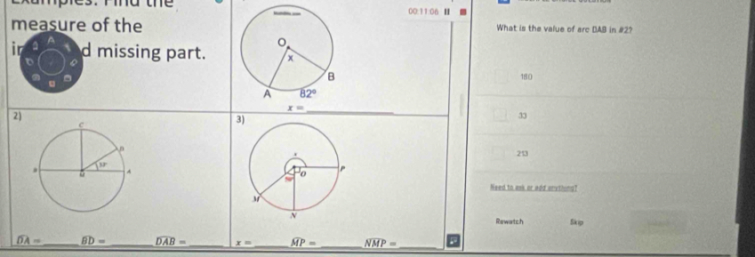 00:11:06 ■
measure of theWhat is the value of arc DAB in #2?
ir d missing part. 180
t
2)
3)
_
33
213
 
Need to ask or add anything?
Rewatch Skip
widehat DA= _ widehat BD= _ widehat DAB= _ x= _ widehat MP= _ widehat NMP=
_