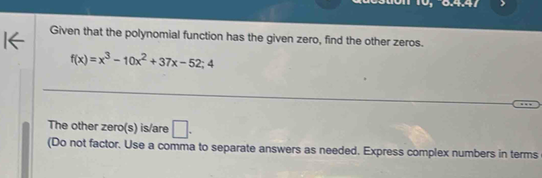 x^4+x^4=
Given that the polynomial function has the given zero, find the other zeros.
f(x)=x^3-10x^2+37x-52;4
The other zero(s) is/are □ . 
(Do not factor. Use a comma to separate answers as needed. Express complex numbers in terms