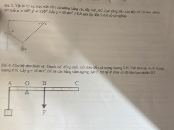 Bài 3.M m=2kg treo trên trầm và tưởng bằng các dây AB, AC. Lực cáng đây của dây AC là bao nhiêu
alpha =60°;beta =135°.Liyg=10m/s^2 (Kết quả lấy đân 3 chữ số có nghĩa)
Bài 4. Cho hộ như hình xE. Thanh AC động chín, tiển diệu đầu có trợng hượng 3 N. Vật treo tại A có trọng
lợng B N. Lấy g=10m/s^2 Đc hệ cần bằng năm ngang, lục F đặt tại B phải có độ kím bao nhiều N?