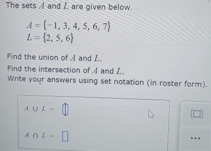 The sets A and I are given below.
A= -1,3,4,5,6,7
L= 2,5,6
Find the union of A and L. 
Find the intersection of A and L. 
Write your answers using set notation (in roster form).
A∪ L=□
 □ 
A∩ L=□
…