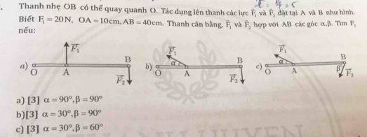 Thanh nhẹ OB có thể quay quanh O. Tác dụng lên thanh các lực F_1 và F_3 đặt tại A và B như hình.
Biết F_1=20N,OA=10cm,AB=40cm. Thanh cân bằng, overline F_1 và overline F_2 hợp với AB các góc α,β. Tìm F_2
nếu:
overline F_1
vector F_1
B
b)
α
a B c) O A β vector F_2
A vector F_2
a) [3]alpha =90°,beta =90°
b) [3]alpha =30°,beta =90°
c) [3]alpha =30°,beta =60°