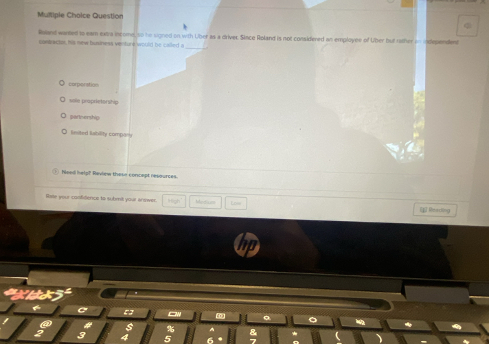 Question
_
Roland wanted to ear extra income, so he signed on with Uber as a driver. Since Roland is not considered an employee of Uber but rather an independent
contractor, his new business venture would be called a
corporation
sole proprietorship
partnership
limited liability company
Need help? Review these concept resources.
Rate your confidence to submit your answer. H6gh Medium Low =£ Reading
□II
。
#
%
2 3
5